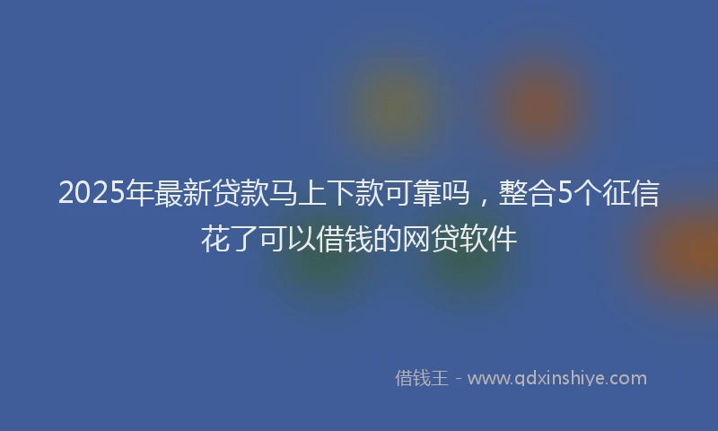 2025年最新贷款马上下款可靠吗，整合5个征信花了可以借钱的网贷软件