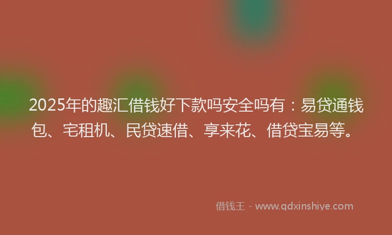 2025年的趣汇借钱好下款吗安全吗有：易贷通钱包、宅租机、民贷速借、享来花、借贷宝易等。