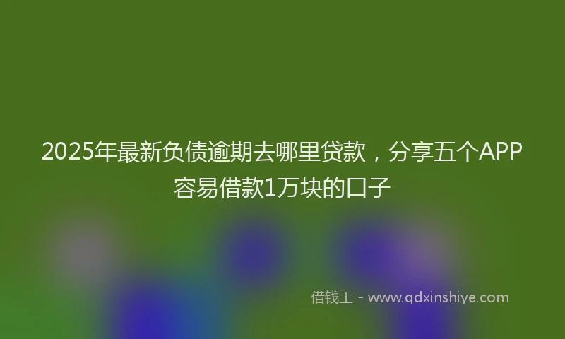 2025年最新负债逾期去哪里贷款，分享五个APP容易借款1万块的口子