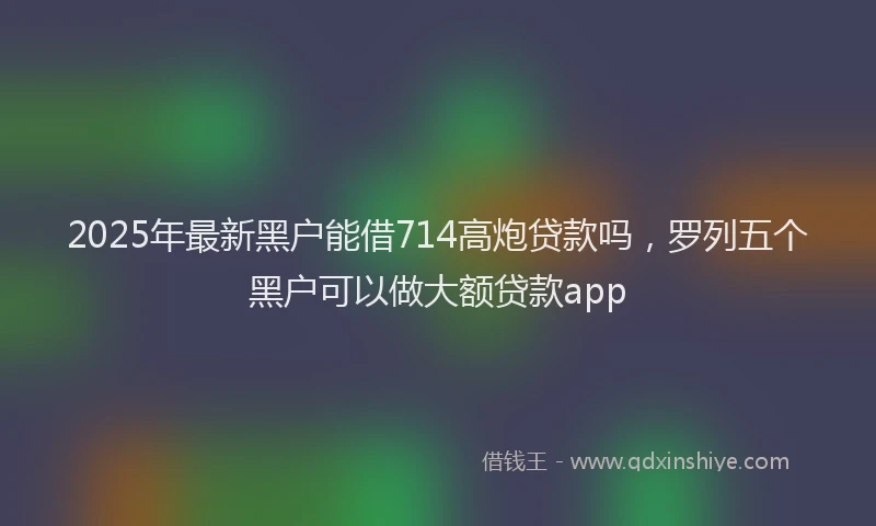 2025年最新黑户能借714高炮贷款吗，罗列五个黑户可以做大额贷款app