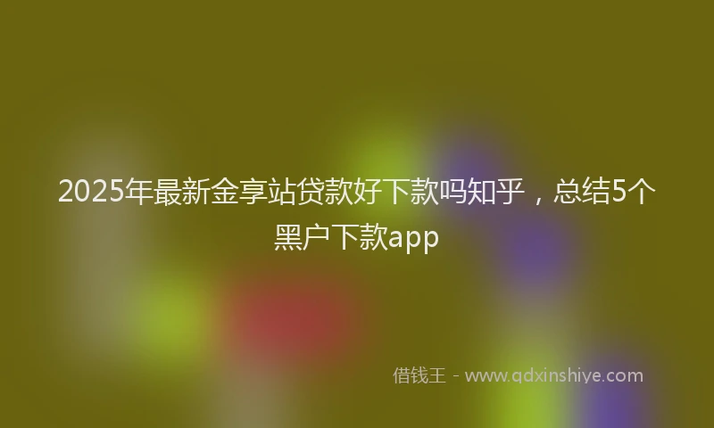 2025年最新金享站贷款好下款吗知乎，总结5个黑户下款app