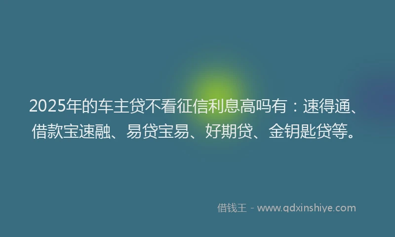 2025年的车主贷不看征信利息高吗有：速得通、借款宝速融、易贷宝易、好期贷、金钥匙贷等。