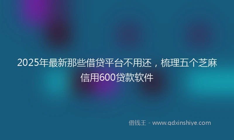 2025年最新那些借贷平台不用还，梳理五个芝麻信用600贷款软件