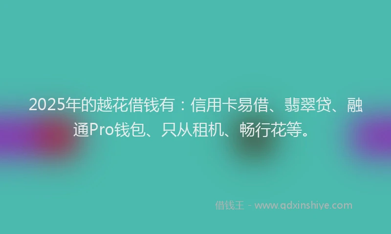 2025年的越花借钱有：信用卡易借、翡翠贷、融通Pro钱包、只从租机、畅行花等。