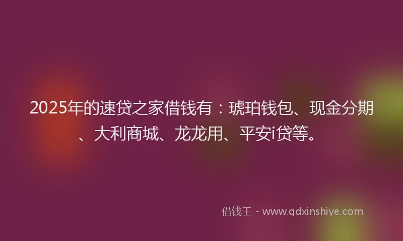 2025年的速贷之家借钱有：琥珀钱包、现金分期、大利商城、龙龙用、平安i贷等。