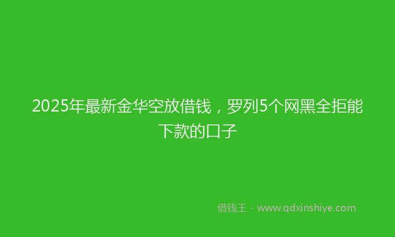 2025年最新金华空放借钱，罗列5个网黑全拒能下款的口子