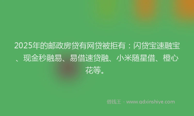 2025年的邮政房贷有网贷被拒有：闪贷宝速融宝、现金秒融易、易借速贷融、小米随星借、橙心花等。