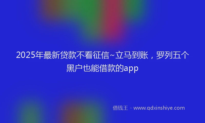 2025年最新贷款不看征信~立马到账，罗列五个黑户也能借款的app