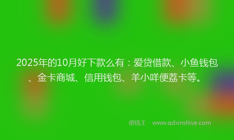 2025年的10月好下款么有：爱贷借款、小鱼钱包、金卡商城、信用钱包、羊小咩便荔卡等。