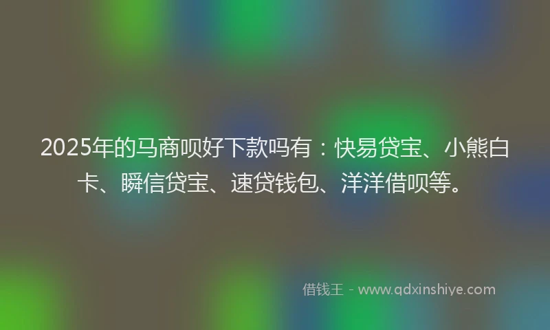 2025年的马商呗好下款吗有：快易贷宝、小熊白卡、瞬信贷宝、速贷钱包、洋洋借呗等。