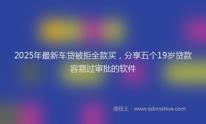 2025年最新车贷被拒全款买，分享五个19岁贷款容易过审批的软件