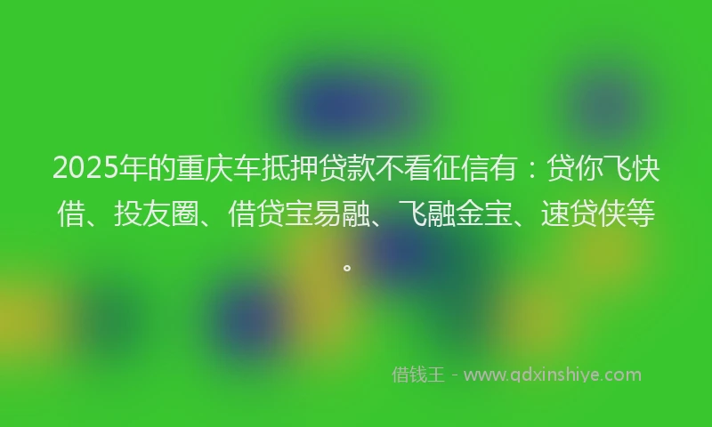 2025年的重庆车抵押贷款不看征信有：贷你飞快借、投友圈、借贷宝易融、飞融金宝、速贷侠等。
