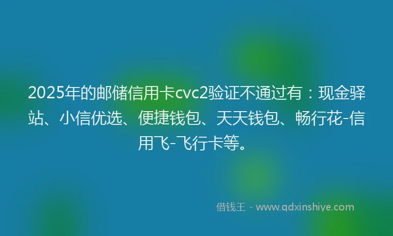 2025年的邮储信用卡cvc2验证不通过有：现金驿站、小信优选、便捷钱包、天天钱包、畅行花-信用飞-飞行卡等。