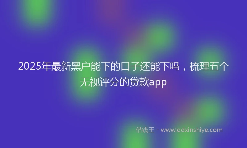 2025年最新黑户能下的口子还能下吗，梳理五个无视评分的贷款app