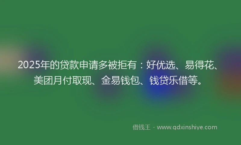 2025年的贷款申请多被拒有：好优选、易得花、美团月付取现、金易钱包、钱贷乐借等。