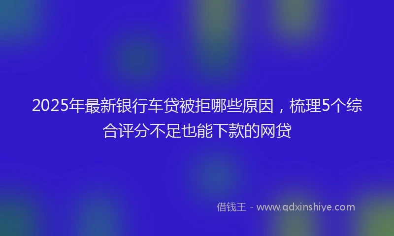 2025年最新银行车贷被拒哪些原因，梳理5个综合评分不足也能下款的网贷