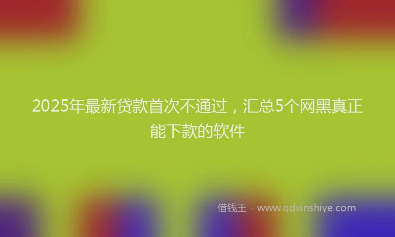 2025年最新贷款首次不通过，汇总5个网黑真正能下款的软件