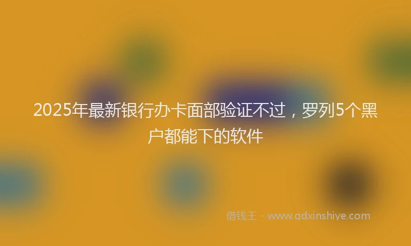 2025年最新银行办卡面部验证不过，罗列5个黑户都能下的软件