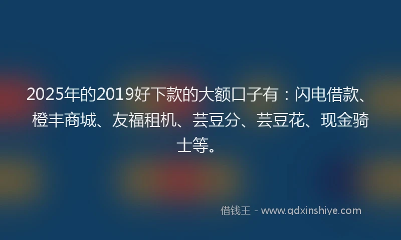 2025年的2019好下款的大额口子有：闪电借款、橙丰商城、友福租机、芸豆分、芸豆花、现金骑士等。