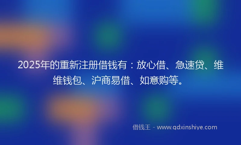 2025年的重新注册借钱有：放心借、急速贷、维维钱包、沪商易借、如意购等。