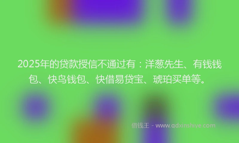 2025年的贷款授信不通过有：洋葱先生、有钱钱包、快鸟钱包、快借易贷宝、琥珀买单等。