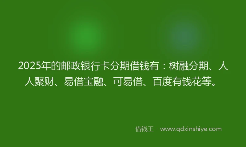 2025年的邮政银行卡分期借钱有：树融分期、人人聚财、易借宝融、可易借、百度有钱花等。