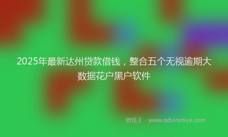 2025年最新达州贷款借钱，整合五个无视逾期大数据花户黑户软件