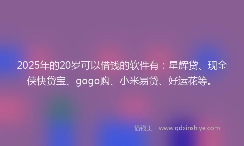 2025年的20岁可以借钱的软件有：星辉贷、现金侠快贷宝、gogo购、小米易贷、好运花等。