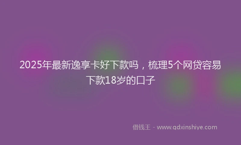 2025年最新逸享卡好下款吗，梳理5个网贷容易下款18岁的口子