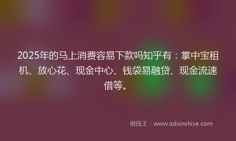 2025年的马上消费容易下款吗知乎有：掌中宝租机、放心花、现金中心、钱袋易融贷、现金流速借等。