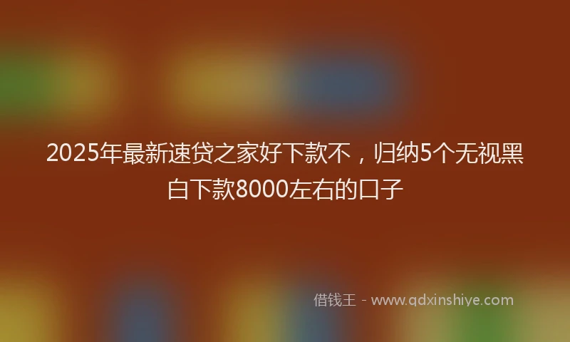 2025年最新速贷之家好下款不，归纳5个无视黑白下款8000左右的口子