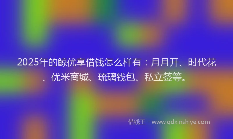 2025年的鲸优享借钱怎么样有：月月开、时代花、优米商城、琉璃钱包、私立签等。