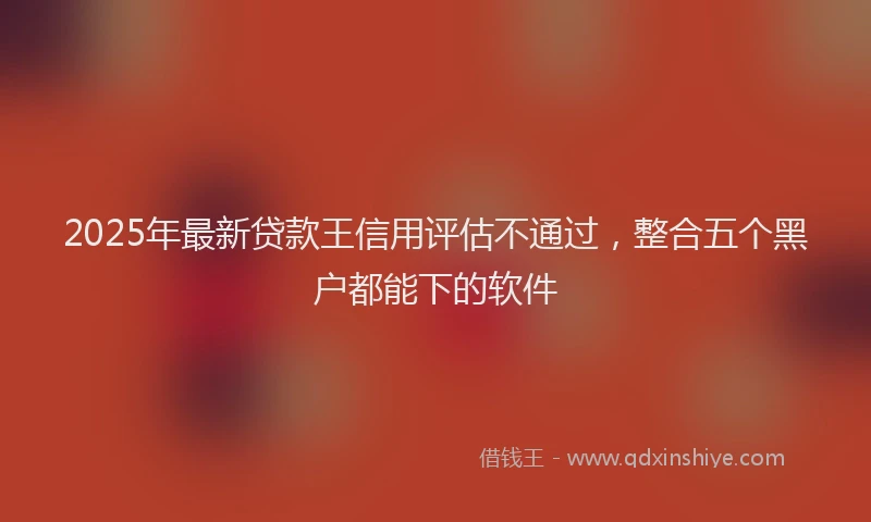 2025年最新贷款王信用评估不通过，整合五个黑户都能下的软件