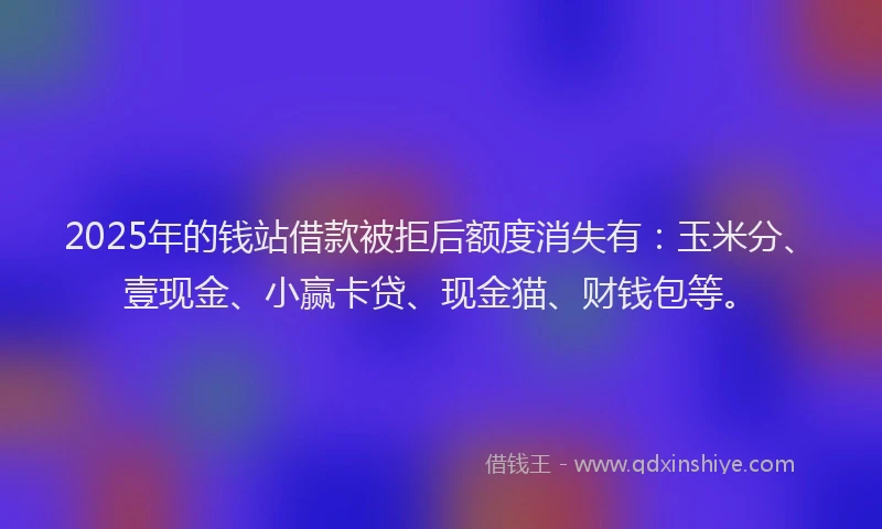 2025年的钱站借款被拒后额度消失有：玉米分、壹现金、小赢卡贷、现金猫、财钱包等。