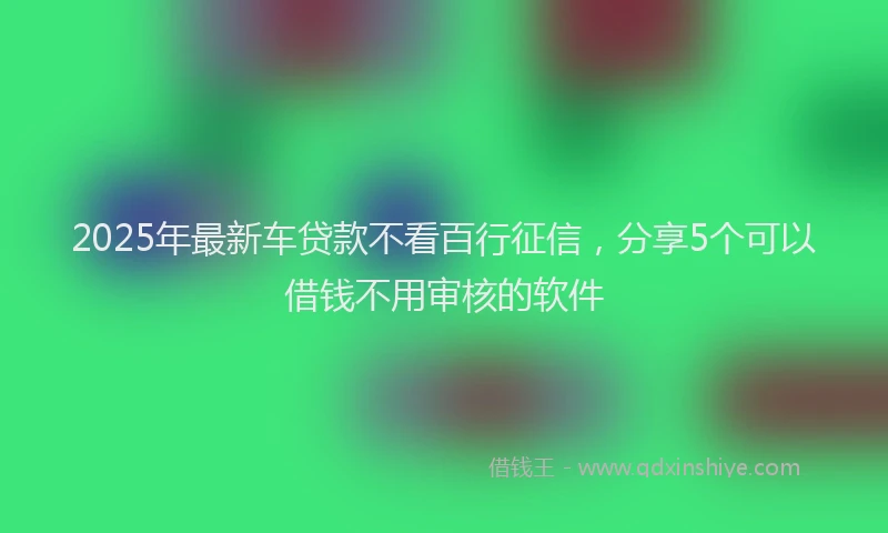2025年最新车贷款不看百行征信，分享5个可以借钱不用审核的软件