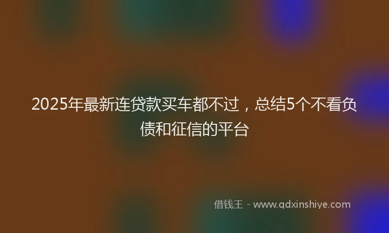 2025年最新连贷款买车都不过，总结5个不看负债和征信的平台