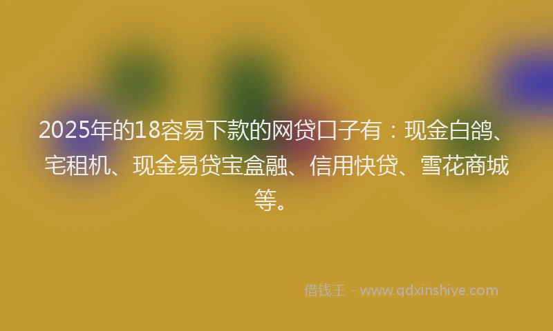 2025年的18容易下款的网贷口子有：现金白鸽、宅租机、现金易贷宝盒融、信用快贷、雪花商城等。