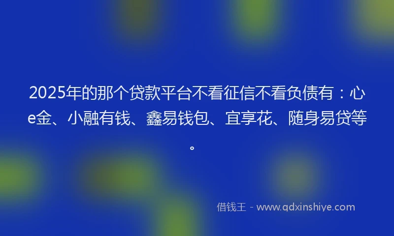 2025年的那个贷款平台不看征信不看负债有：心e金、小融有钱、鑫易钱包、宜享花、随身易贷等。