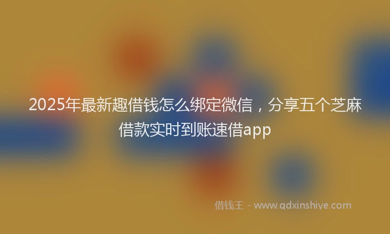 2025年最新趣借钱怎么绑定微信，分享五个芝麻借款实时到账速借app