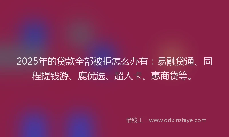 2025年的贷款全部被拒怎么办有：易融贷通、同程提钱游、鹿优选、超人卡、惠商贷等。