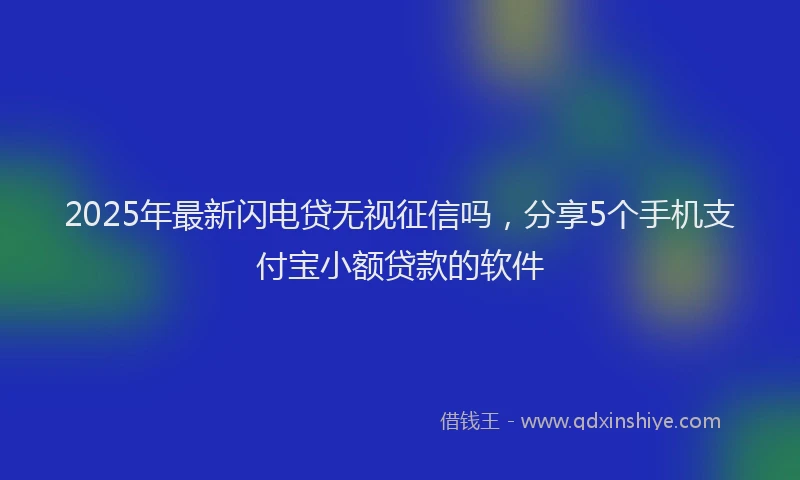 2025年最新闪电贷无视征信吗，分享5个手机支付宝小额贷款的软件