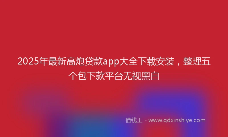 2025年最新高炮贷款app大全下载安装，整理五个包下款平台无视黑白