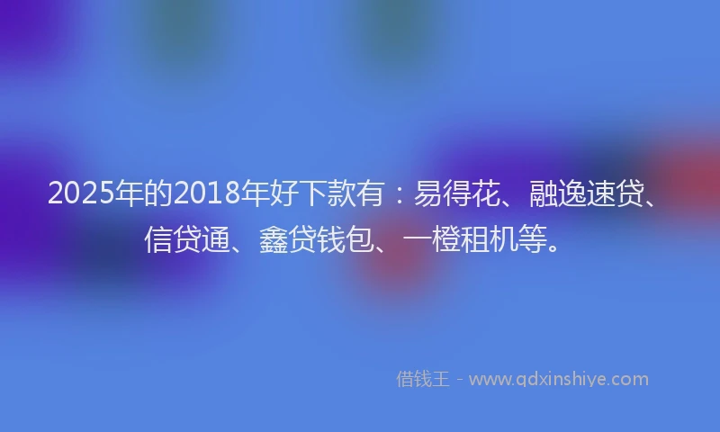 2025年的2018年好下款有：易得花、融逸速贷、信贷通、鑫贷钱包、一橙租机等。