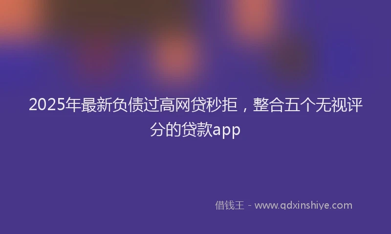 2025年最新负债过高网贷秒拒，整合五个无视评分的贷款app