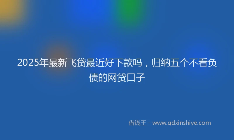 2025年最新飞贷最近好下款吗，归纳五个不看负债的网贷口子