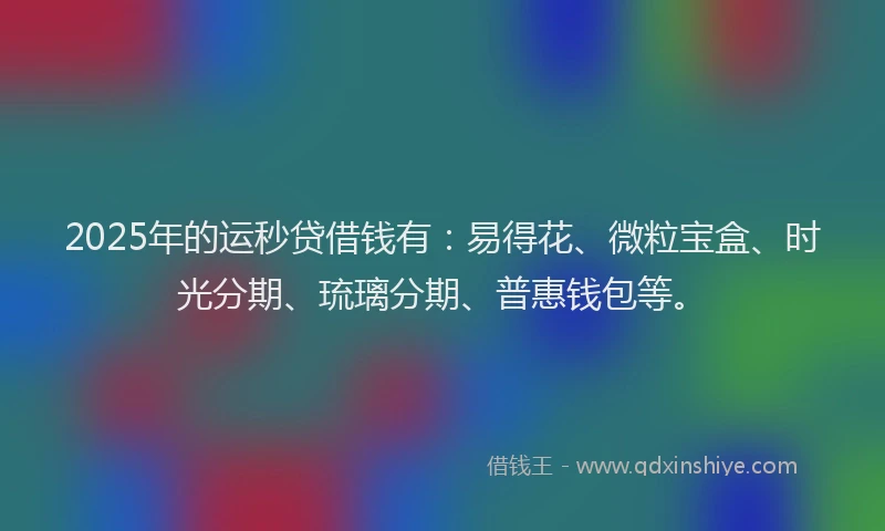 2025年的运秒贷借钱有：易得花、微粒宝盒、时光分期、琉璃分期、普惠钱包等。