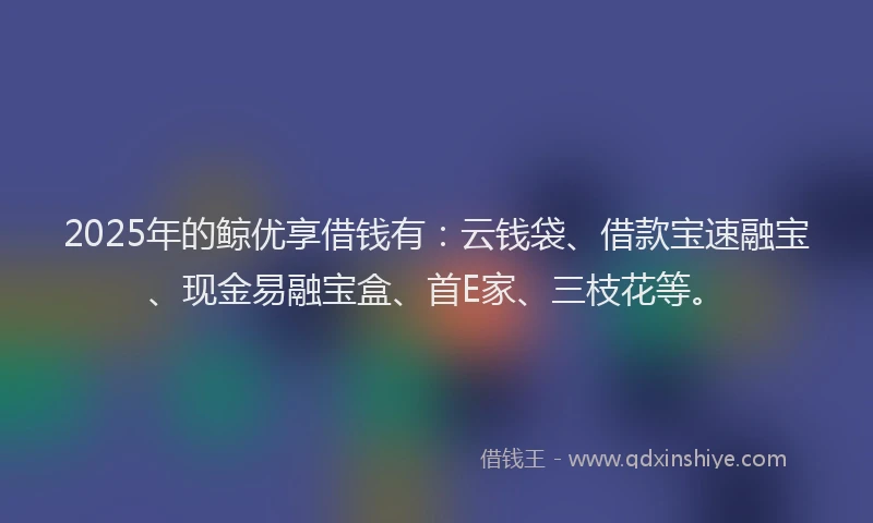 2025年的鲸优享借钱有：云钱袋、借款宝速融宝、现金易融宝盒、首E家、三枝花等。
