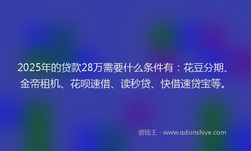 2025年的贷款28万需要什么条件有：花豆分期、金帝租机、花呗速借、读秒贷、快借速贷宝等。