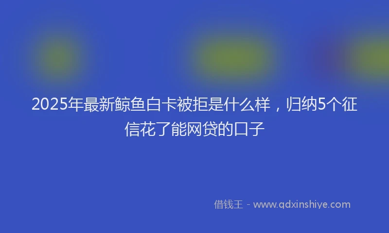 2025年最新鲸鱼白卡被拒是什么样，归纳5个征信花了能网贷的口子