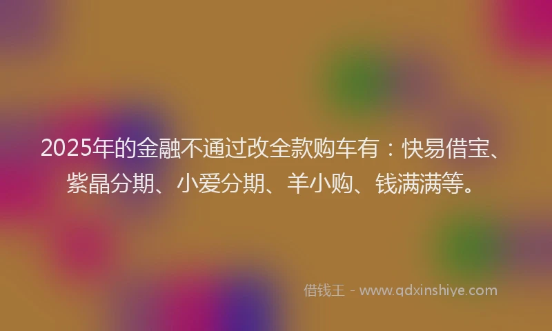 2025年的金融不通过改全款购车有：快易借宝、紫晶分期、小爱分期、羊小购、钱满满等。